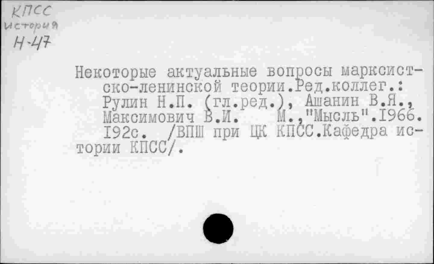 ﻿КПСС \AC-ronU Л
Н'Ш
Некоторые актуальные вопросы марксист ско-ленинской теории.Бед.коллег.:
Рулин Н.П. (гл.ред.), Ашанин В.Я.^
Максимович В.И. Й.."Мысль".1966 192с. /ВПШ при ЦК КПСС.Кафедра ис тории КПСС/.